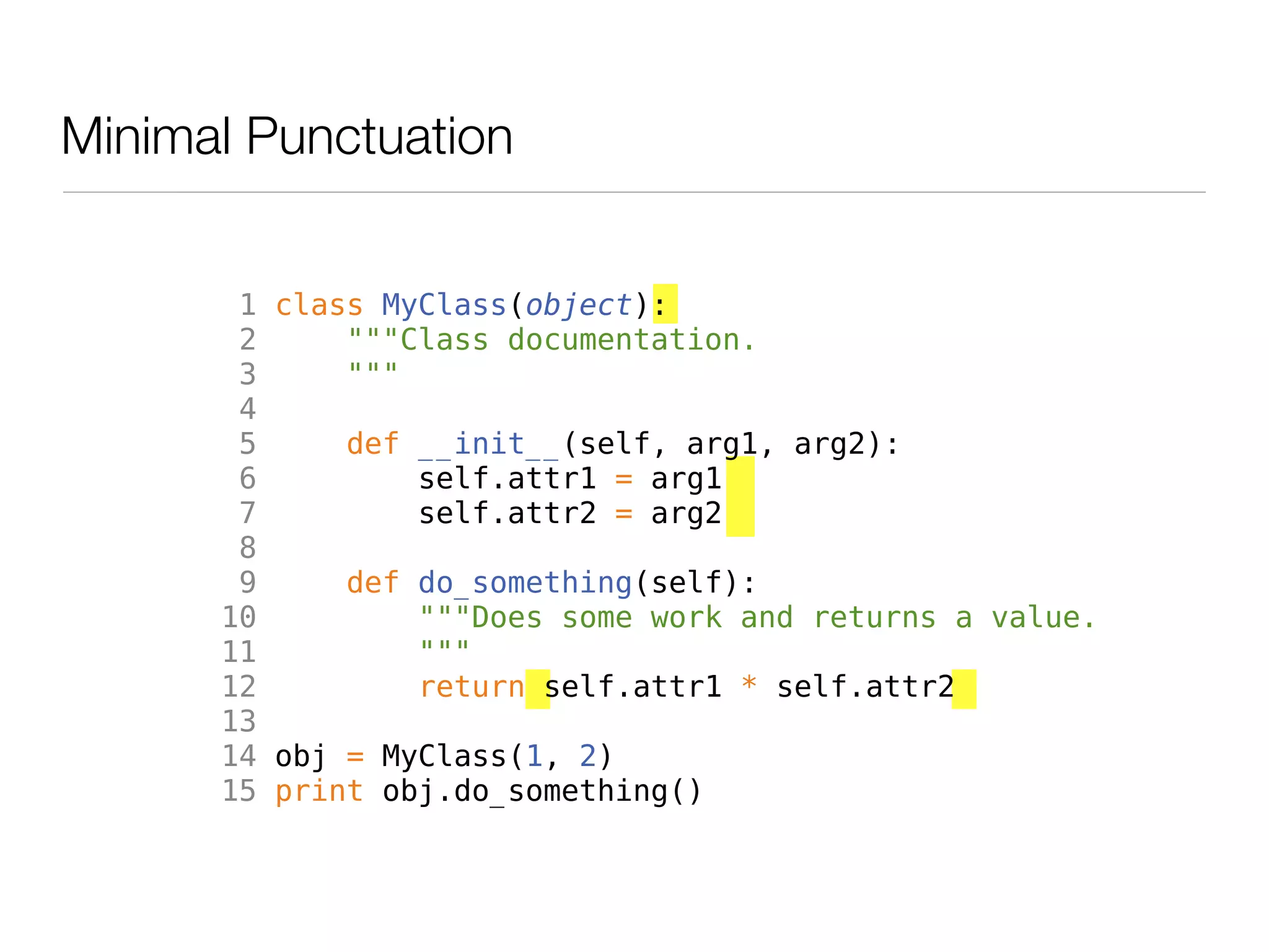 Minimal Punctuation


       1 class MyClass(object):
       2     """Class documentation.
       3     """
       4
       5     def __init__(self, arg1, arg2):
       6         self.attr1 = arg1
       7         self.attr2 = arg2
       8
       9     def do_something(self):
      10         """Does some work and returns a value.
      11         """
      12         return self.attr1 * self.attr2
      13
      14 obj = MyClass(1, 2)
      15 print obj.do_something()
 