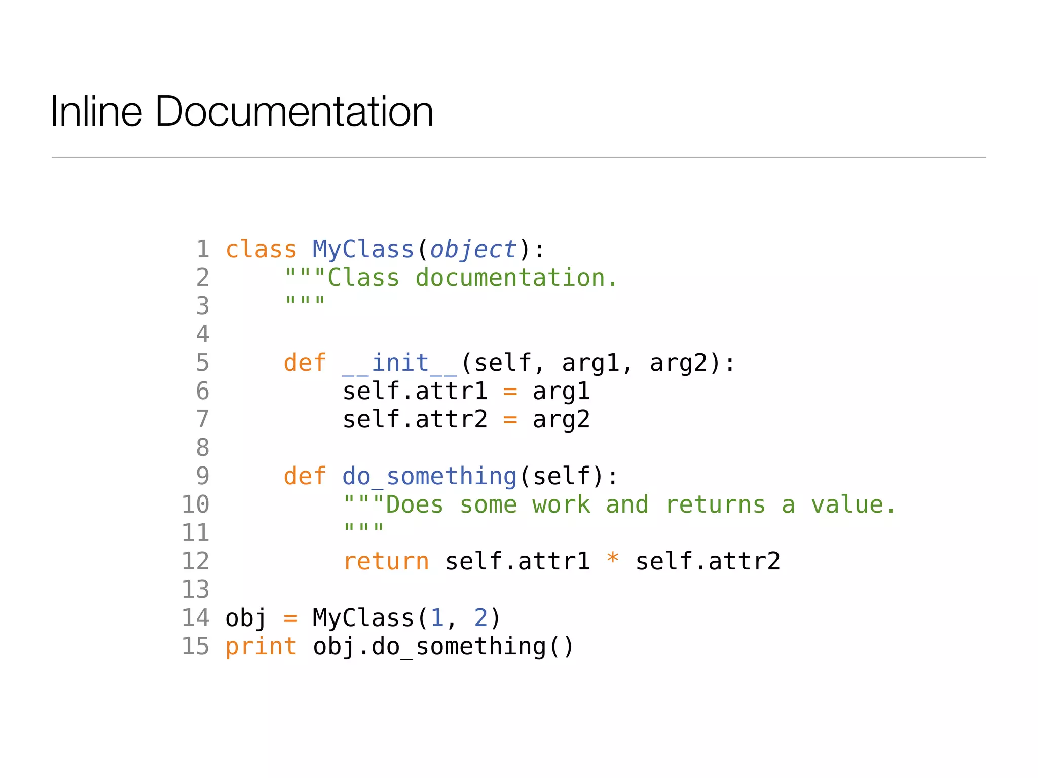 Inline Documentation


       1 class MyClass(object):
       2     """Class documentation.
       3     """
       4
       5     def __init__(self, arg1, arg2):
       6         self.attr1 = arg1
       7         self.attr2 = arg2
       8
       9     def do_something(self):
      10         """Does some work and returns a value.
      11         """
      12         return self.attr1 * self.attr2
      13
      14 obj = MyClass(1, 2)
      15 print obj.do_something()
 