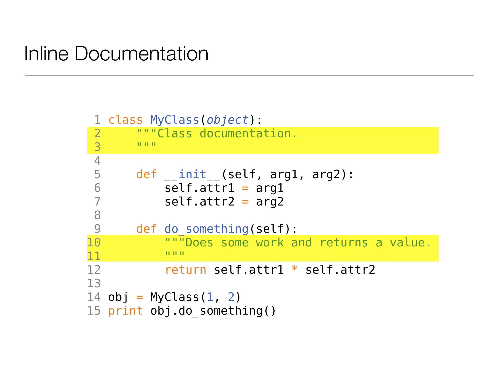 Inline Documentation


       1 class MyClass(object):
       2     """Class documentation.
       3     """
       4
       5     def __init__(self, arg1, arg2):
       6         self.attr1 = arg1
       7         self.attr2 = arg2
       8
       9     def do_something(self):
      10         """Does some work and returns a value.
      11         """
      12         return self.attr1 * self.attr2
      13
      14 obj = MyClass(1, 2)
      15 print obj.do_something()
 
