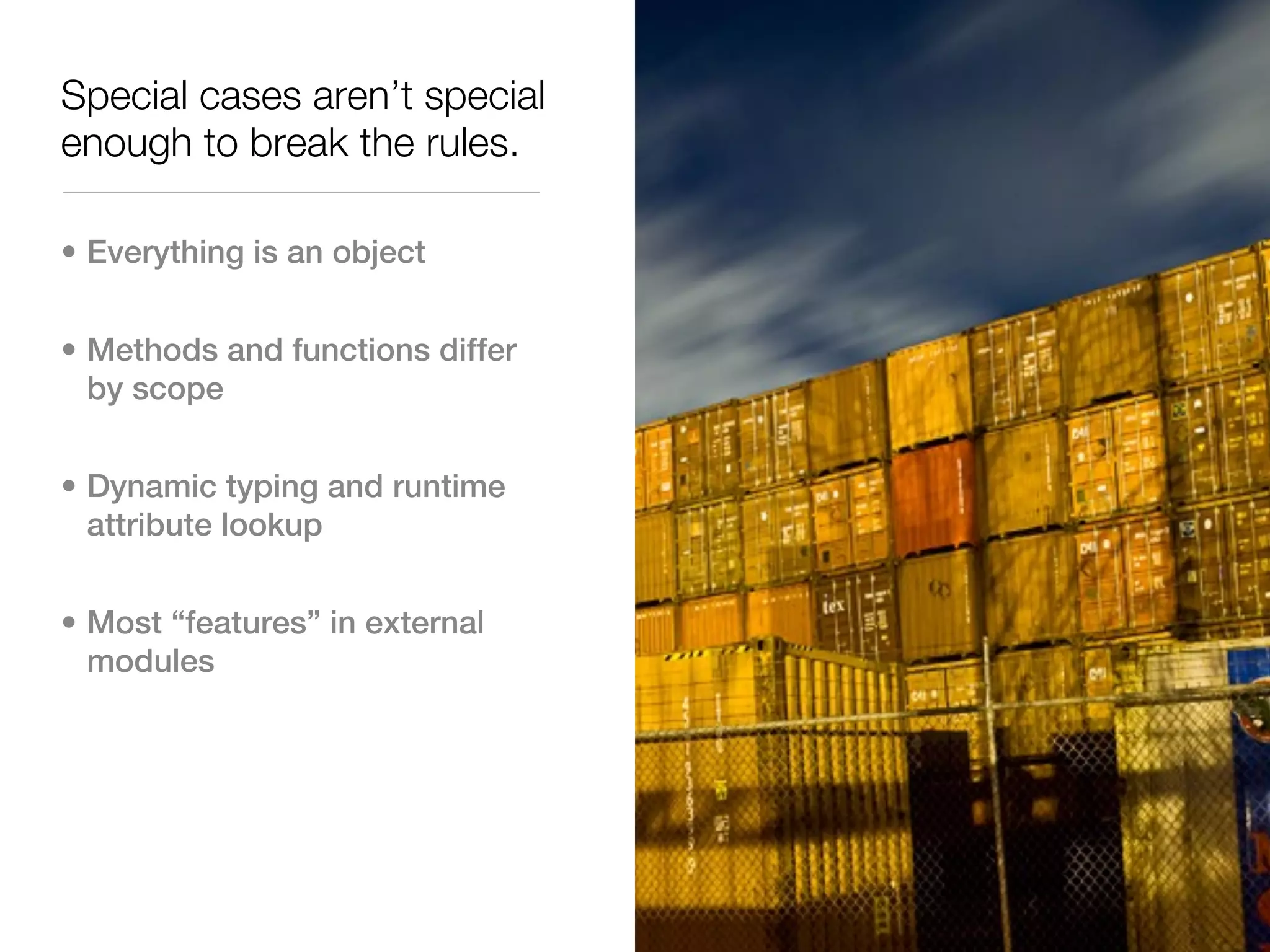 Special cases aren’t special
enough to break the rules.

• Everything is an object


• Methods and functions differ
  by scope


• Dynamic typing and runtime
  attribute lookup


• Most “features” in external
  modules
 