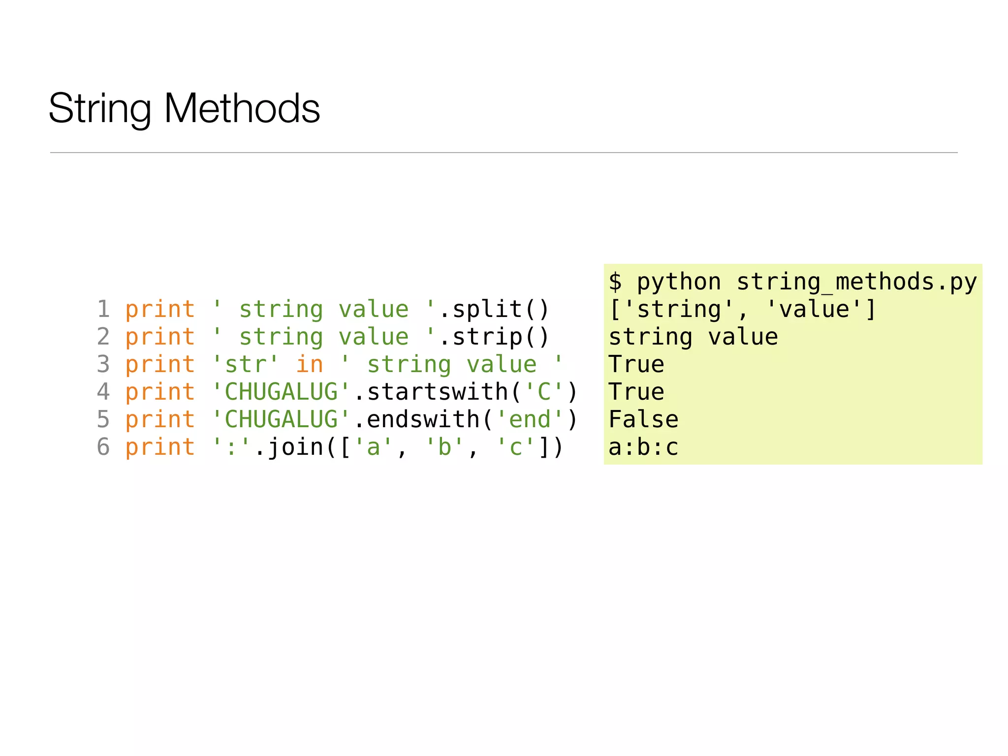 String Methods



                                           $ python string_methods.py
  1   print   ' string value '.split()     ['string', 'value']
  2   print   ' string value '.strip()     string value
  3   print   'str' in ' string value '    True
  4   print   'CHUGALUG'.startswith('C')   True
  5   print   'CHUGALUG'.endswith('end')   False
  6   print   ':'.join(['a', 'b', 'c'])    a:b:c
 