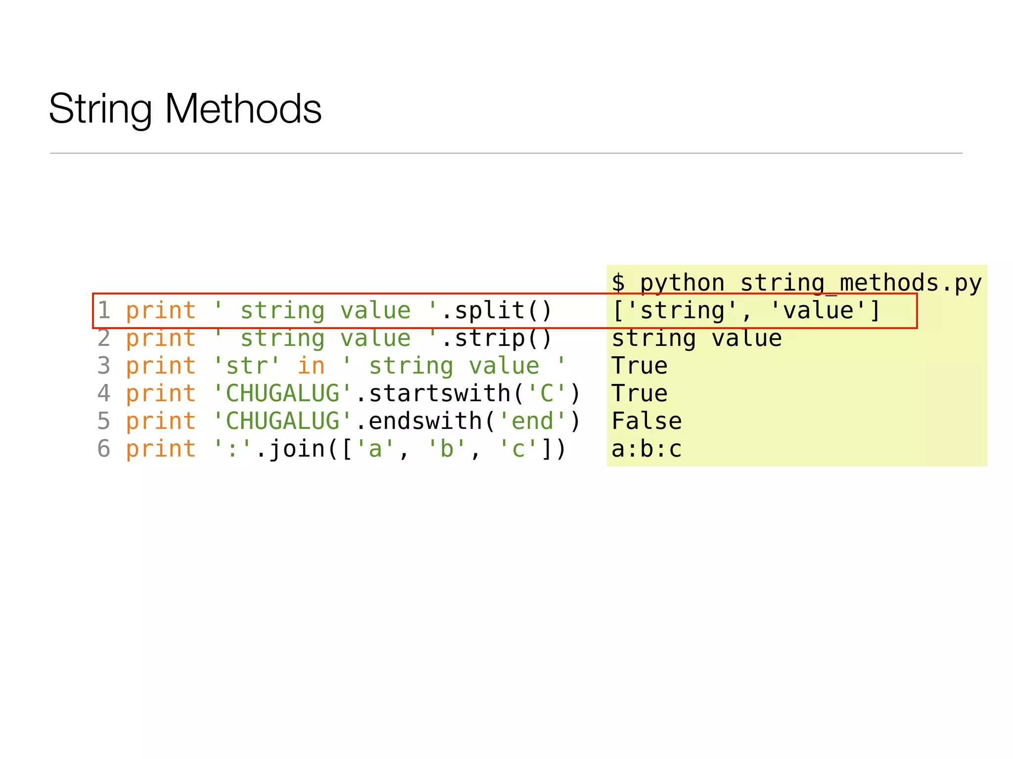 String Methods



                                           $ python string_methods.py
  1   print   ' string value '.split()     ['string', 'value']
  2   print   ' string value '.strip()     string value
  3   print   'str' in ' string value '    True
  4   print   'CHUGALUG'.startswith('C')   True
  5   print   'CHUGALUG'.endswith('end')   False
  6   print   ':'.join(['a', 'b', 'c'])    a:b:c
 