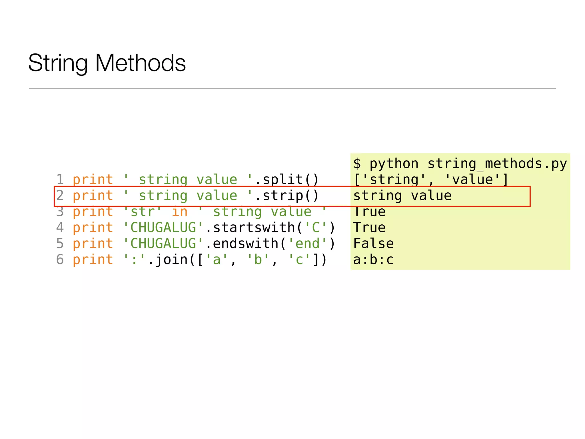 String Methods



                                           $ python string_methods.py
  1   print   ' string value '.split()     ['string', 'value']
  2   print   ' string value '.strip()     string value
  3   print   'str' in ' string value '    True
  4   print   'CHUGALUG'.startswith('C')   True
  5   print   'CHUGALUG'.endswith('end')   False
  6   print   ':'.join(['a', 'b', 'c'])    a:b:c
 