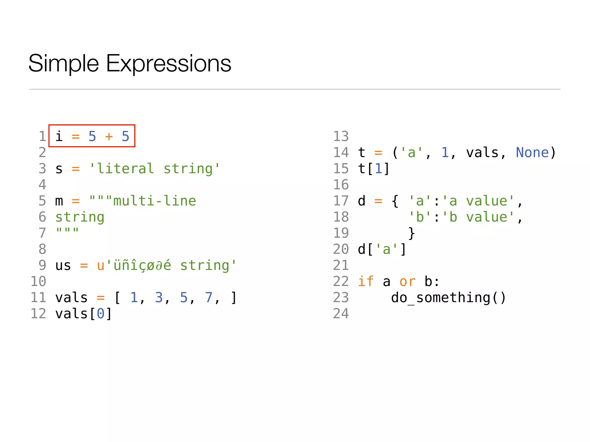 Simple Expressions

 1   i = 5 + 5                13
 2                            14   t = ('a', 1, vals, None)
 3   s = 'literal string'     15   t[1]
 4                            16
 5   m = """multi-line        17   d = { 'a':'a value',
 6   string                   18          'b':'b value',
 7   """                      19         }
 8                            20   d['a']
 9   us = u'üñîçø∂é string'   21
10                            22   if a or b:
11   vals = [ 1, 3, 5, 7, ]   23       do_something()
12   vals[0]                  24
 