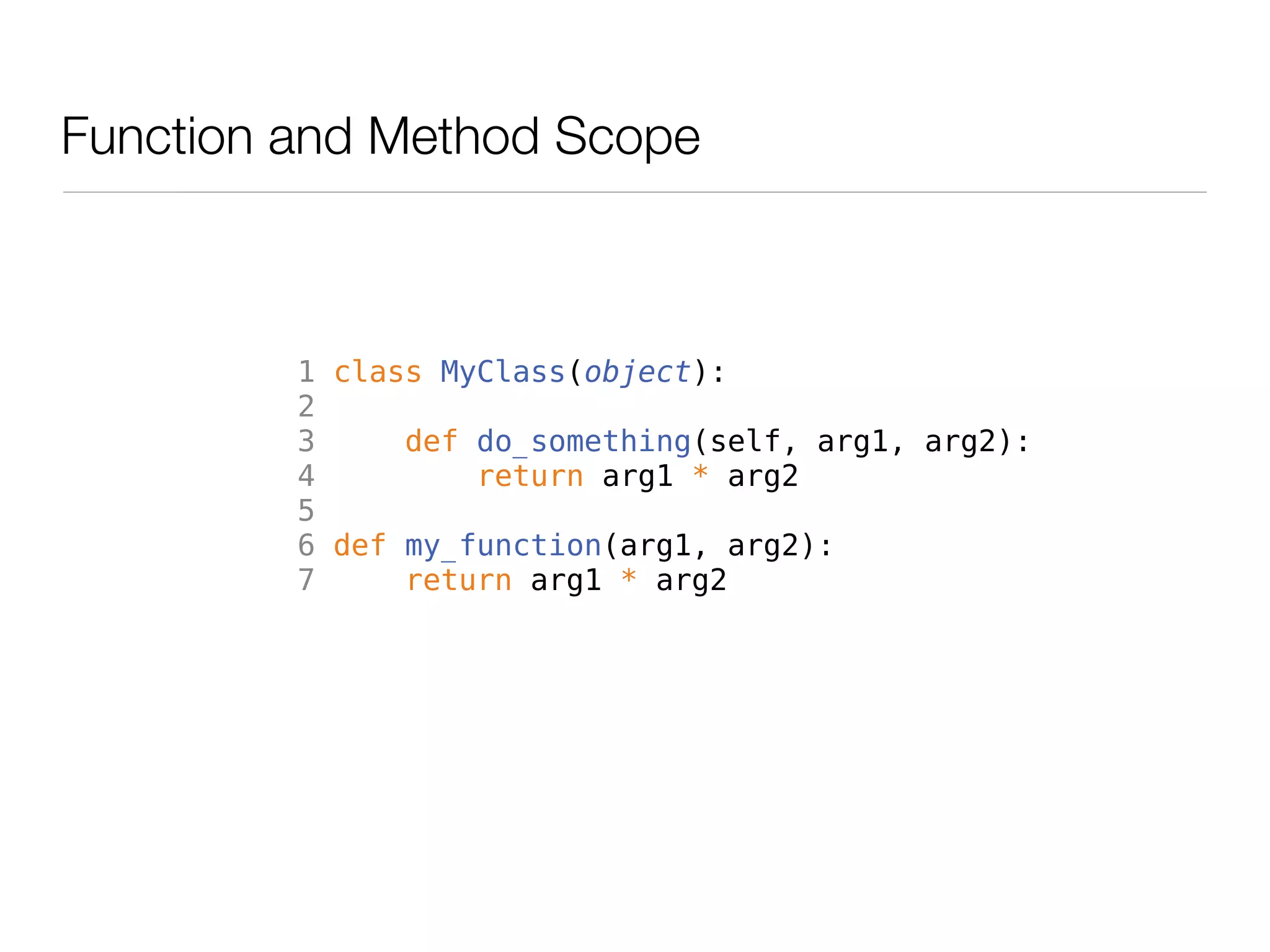 Function and Method Scope



         1 class MyClass(object):
         2
         3     def do_something(self, arg1, arg2):
         4         return arg1 * arg2
         5
         6 def my_function(arg1, arg2):
         7     return arg1 * arg2
 