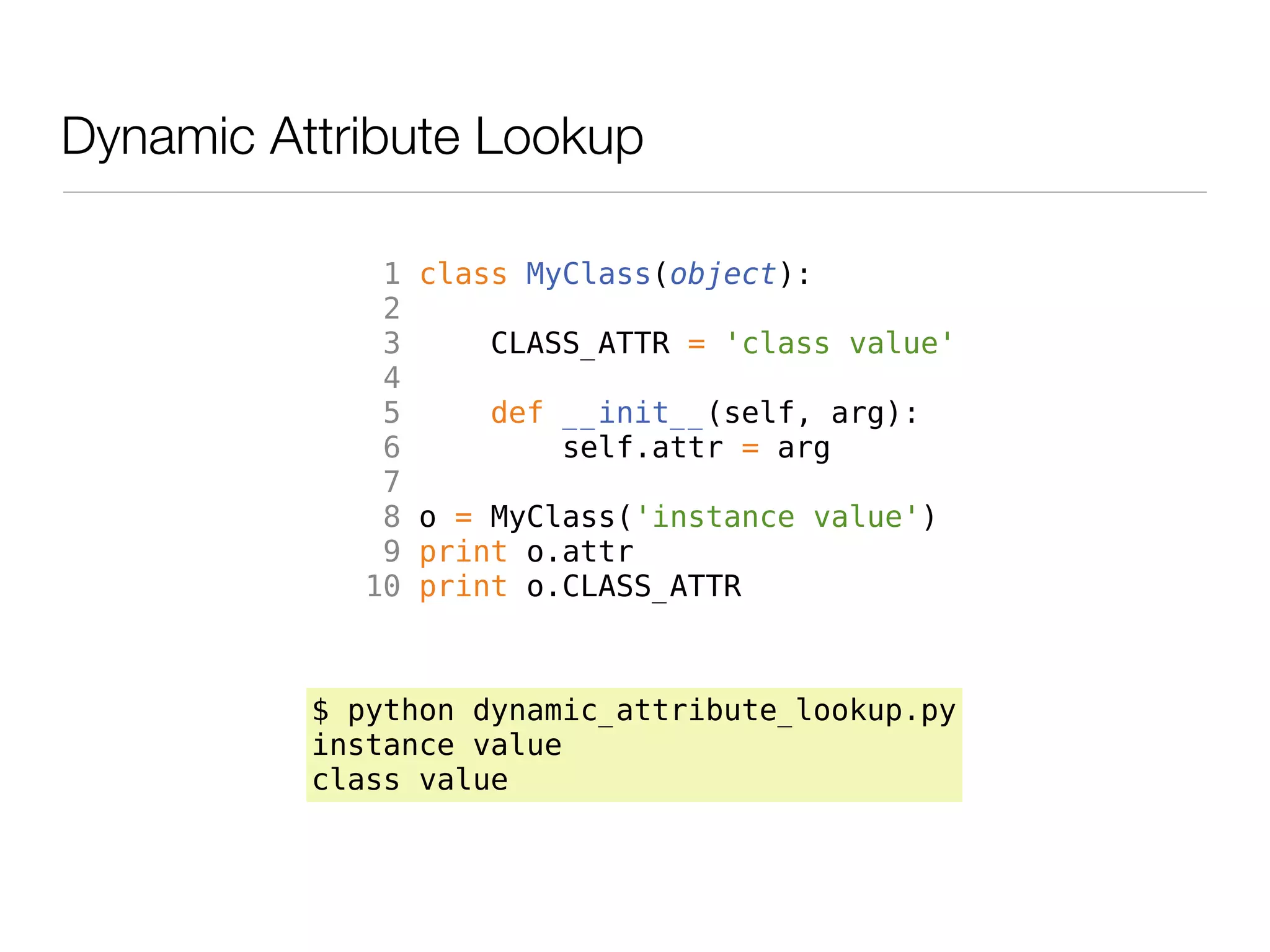 Dynamic Attribute Lookup

             1   class MyClass(object):
             2
             3      CLASS_ATTR = 'class value'
             4
             5       def __init__(self, arg):
             6           self.attr = arg
             7
             8   o = MyClass('instance value')
             9   print o.attr
            10   print o.CLASS_ATTR



          $ python dynamic_attribute_lookup.py
          instance value
          class value
 