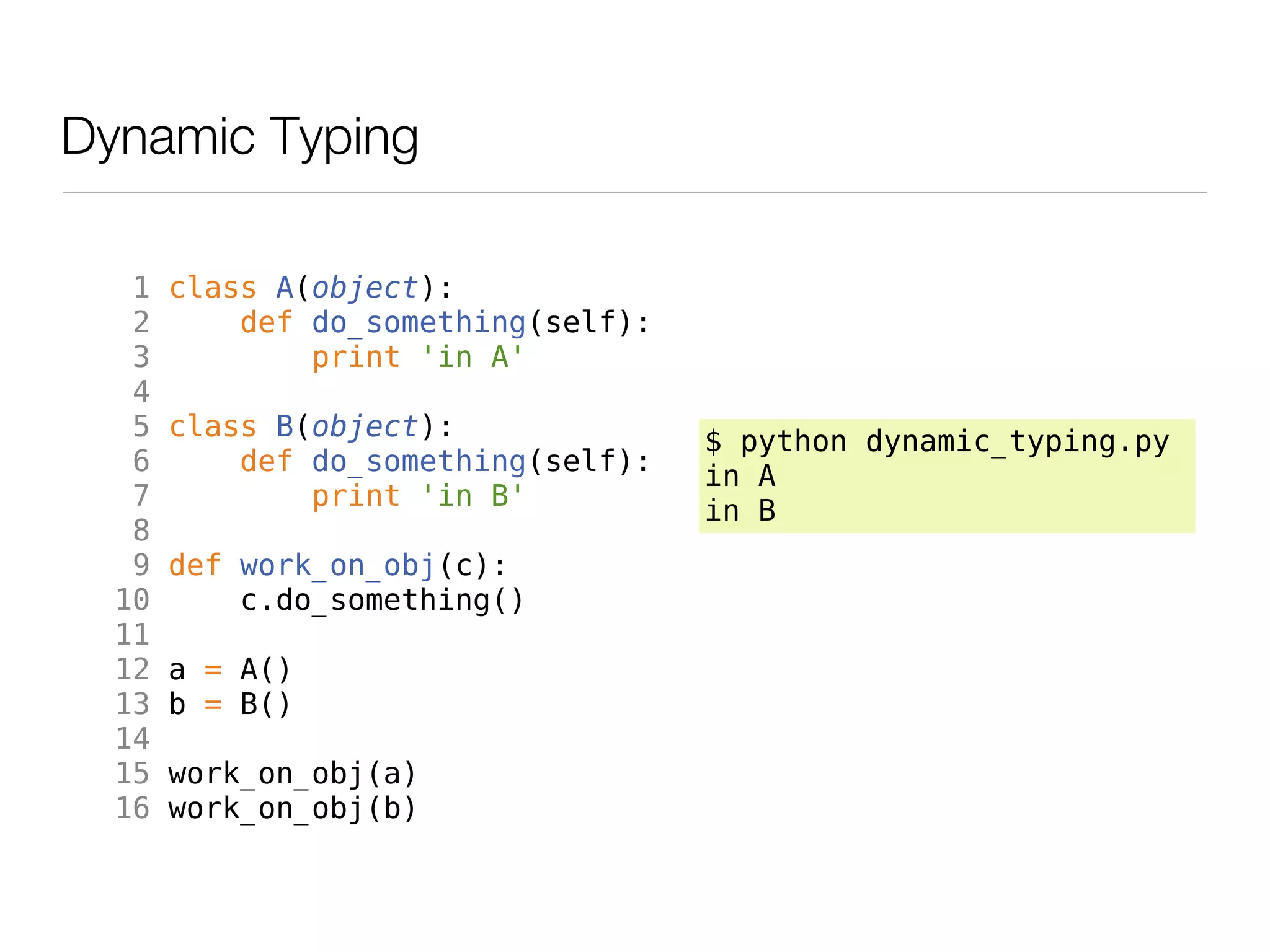 Dynamic Typing

   1   class A(object):
   2       def do_something(self):
   3           print 'in A'
   4
   5   class B(object):              $ python dynamic_typing.py
   6       def do_something(self):   in A
   7           print 'in B'          in B
   8
   9   def work_on_obj(c):
  10       c.do_something()
  11
  12   a = A()
  13   b = B()
  14
  15   work_on_obj(a)
  16   work_on_obj(b)
 