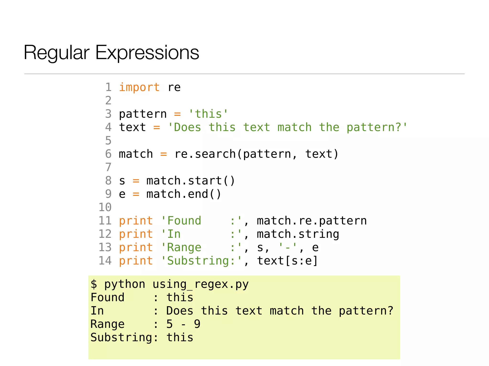 Regular Expressions
         1   import re
         2
         3   pattern = 'this'
         4   text = 'Does this text match the pattern?'
         5
         6   match = re.search(pattern, text)
         7
         8   s = match.start()
         9   e = match.end()
        10
        11   print   'Found    :',   match.re.pattern
        12   print   'In       :',   match.string
        13   print   'Range    :',   s, '-', e
        14   print   'Substring:',   text[s:e]

       $ python using_regex.py
       Found    : this
       In       : Does this text match the pattern?
       Range    : 5 - 9
       Substring: this
 