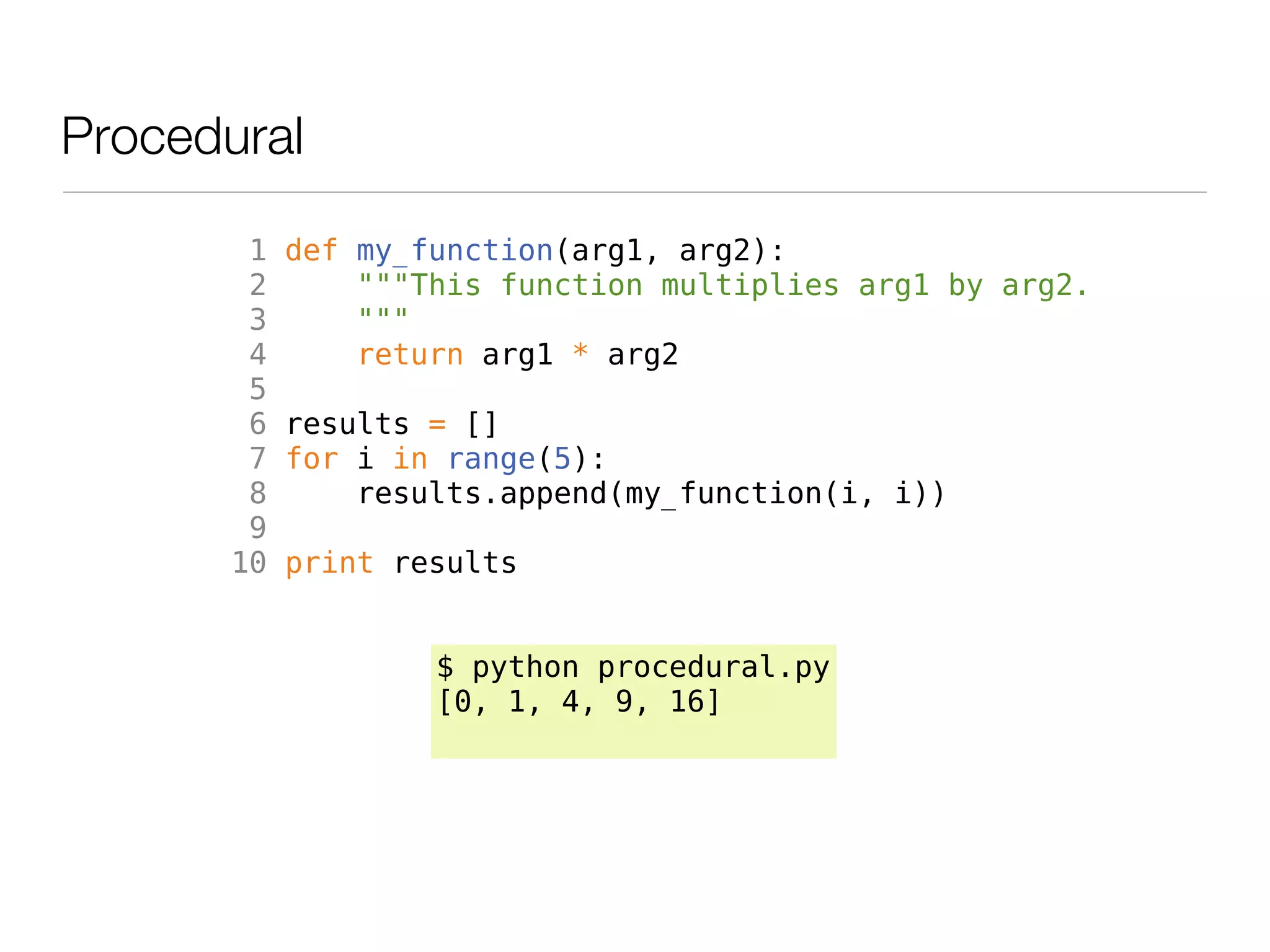 Procedural

        1   def my_function(arg1, arg2):
        2       """This function multiplies arg1 by arg2.
        3       """
        4       return arg1 * arg2
        5
        6   results = []
        7   for i in range(5):
        8       results.append(my_function(i, i))
        9
       10   print results


                    $ python procedural.py
                    [0, 1, 4, 9, 16]
 