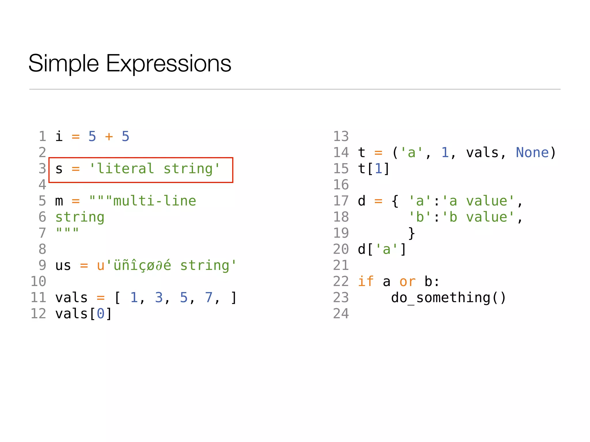 Simple Expressions

 1   i = 5 + 5                13
 2                            14   t = ('a', 1, vals, None)
 3   s = 'literal string'     15   t[1]
 4                            16
 5   m = """multi-line        17   d = { 'a':'a value',
 6   string                   18          'b':'b value',
 7   """                      19         }
 8                            20   d['a']
 9   us = u'üñîçø∂é string'   21
10                            22   if a or b:
11   vals = [ 1, 3, 5, 7, ]   23       do_something()
12   vals[0]                  24
 