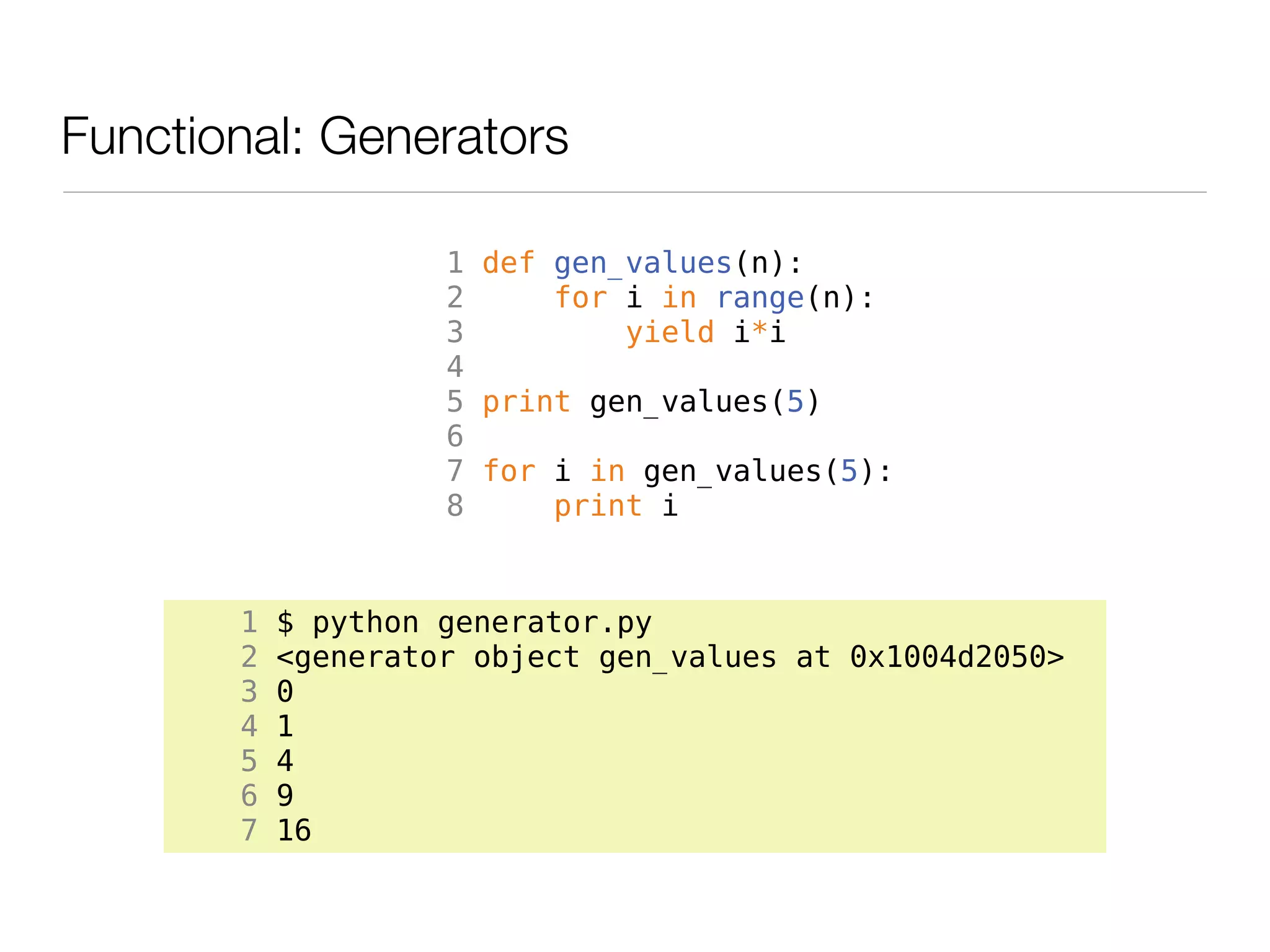 Functional: Generators

                    1 def gen_values(n):
                    2     for i in range(n):
                    3         yield i*i
                    4
                    5 print gen_values(5)
                    6
                    7 for i in gen_values(5):
                    8     print i


       1   $ python generator.py
       2   <generator object gen_values at 0x1004d2050>
       3   0
       4   1
       5   4
       6   9
       7   16
 
