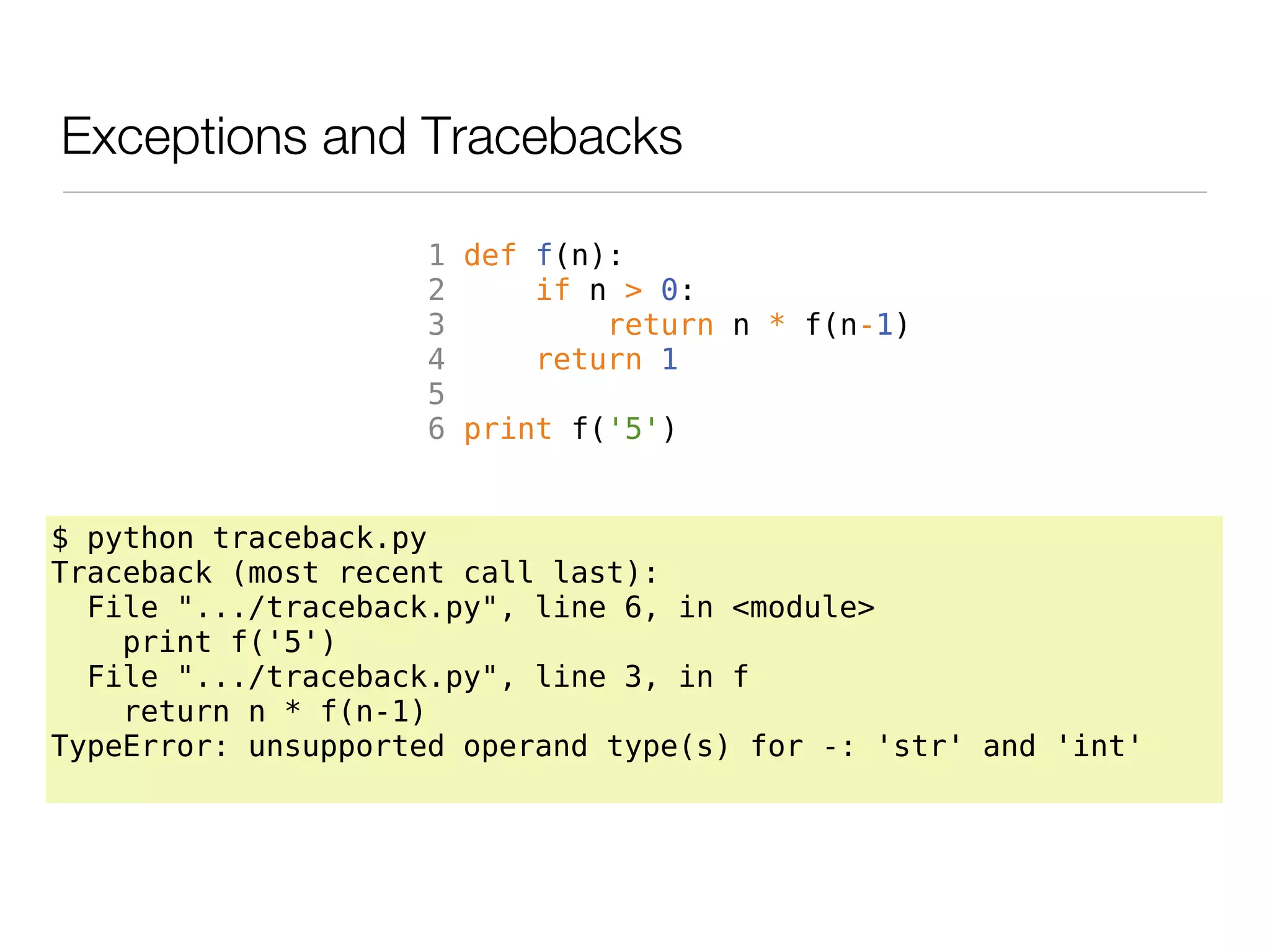 Exceptions and Tracebacks

                     1 def f(n):
                     2     if n > 0:
                     3         return n * f(n-1)
                     4     return 1
                     5
                     6 print f('5')


$ python traceback.py
Traceback (most recent call last):
  File ".../traceback.py", line 6, in <module>
    print f('5')
  File ".../traceback.py", line 3, in f
    return n * f(n-1)
TypeError: unsupported operand type(s) for -: 'str' and 'int'
 