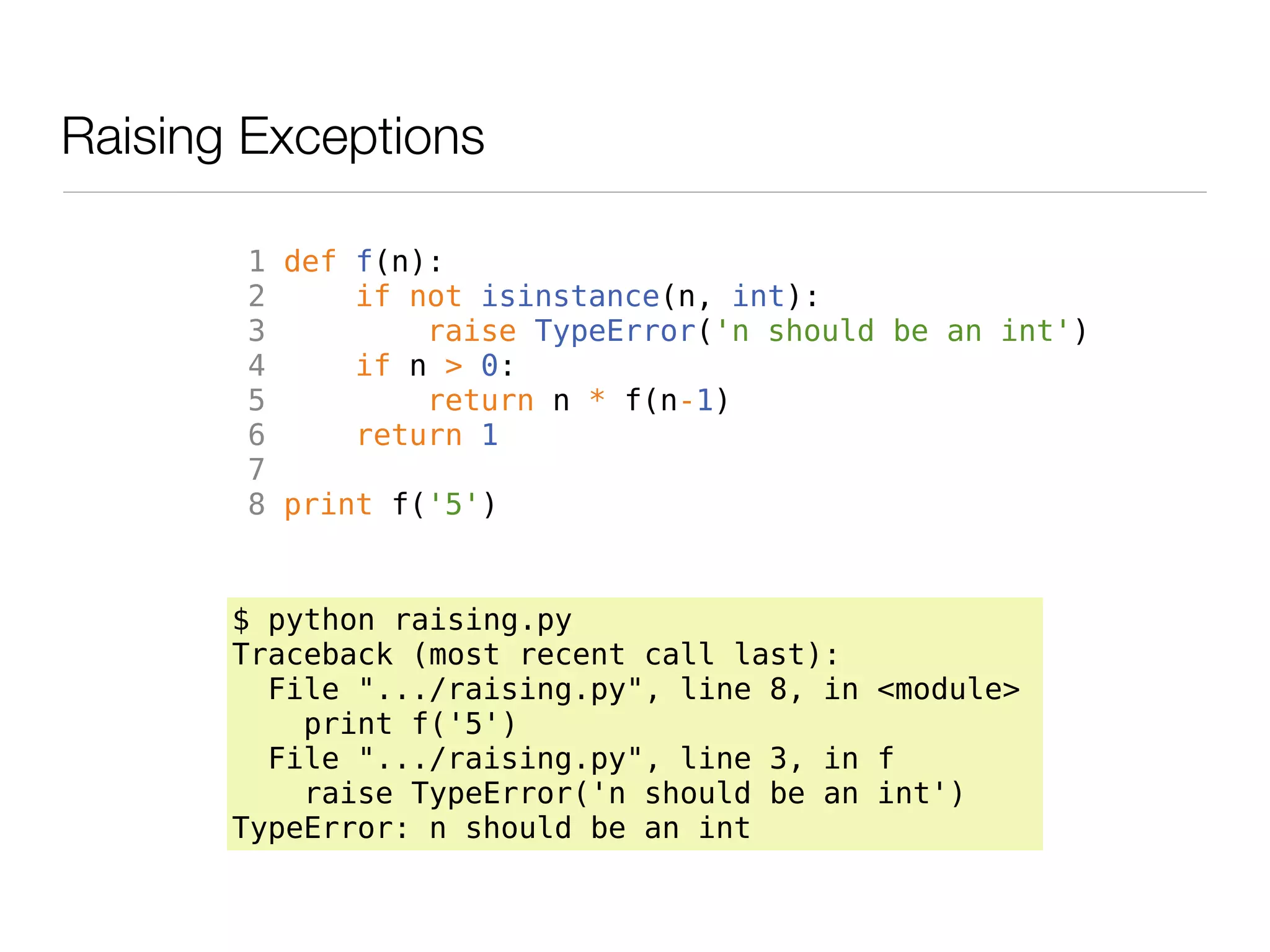 Raising Exceptions

       1 def f(n):
       2     if not isinstance(n, int):
       3         raise TypeError('n should be an int')
       4     if n > 0:
       5         return n * f(n-1)
       6     return 1
       7
       8 print f('5')


       $ python raising.py
       Traceback (most recent call last):
         File ".../raising.py", line 8, in <module>
           print f('5')
         File ".../raising.py", line 3, in f
           raise TypeError('n should be an int')
       TypeError: n should be an int
 