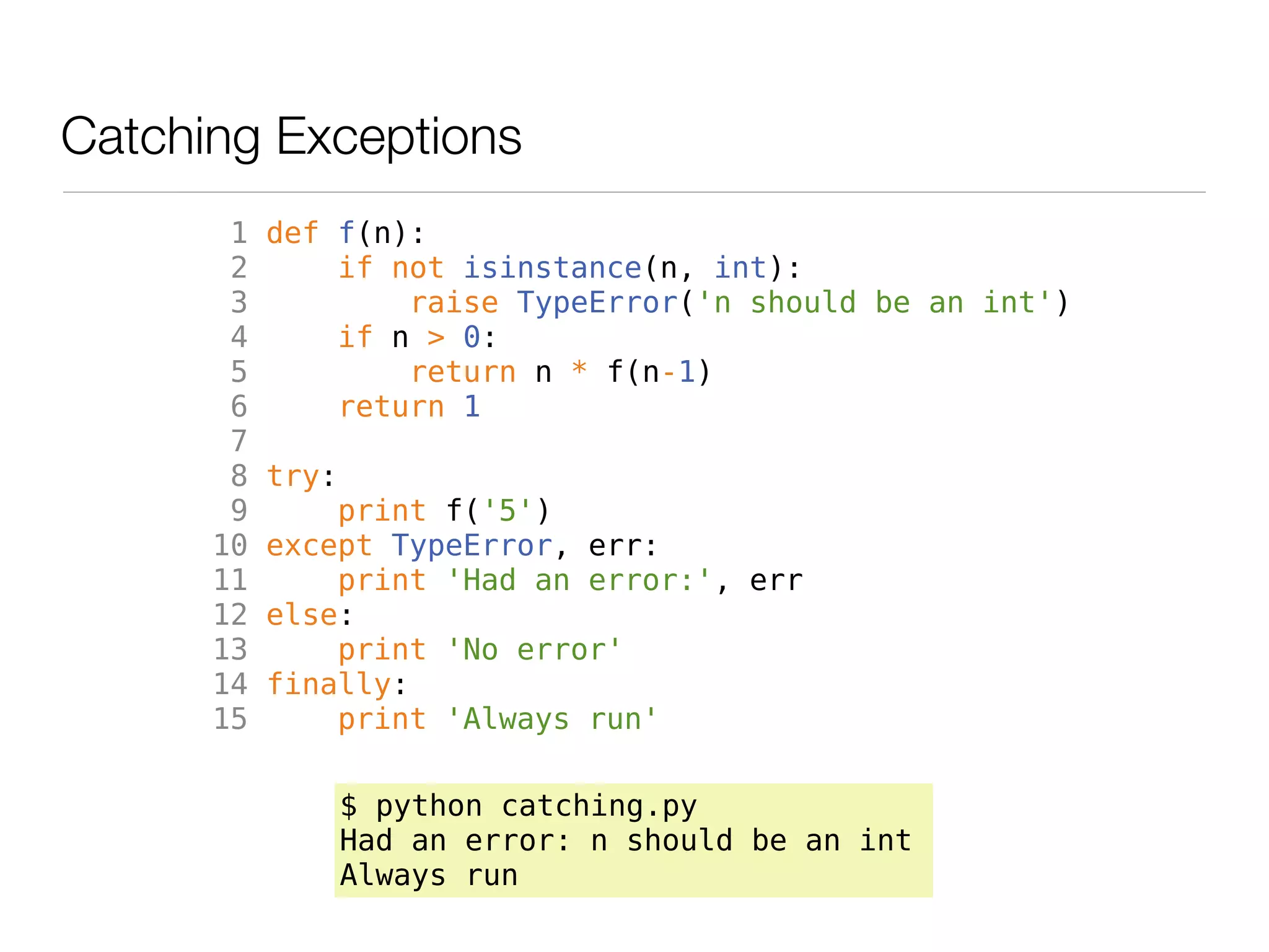 Catching Exceptions
       1   def f(n):
       2       if not isinstance(n, int):
       3           raise TypeError('n should be an int')
       4       if n > 0:
       5           return n * f(n-1)
       6       return 1
       7
       8   try:
       9       print f('5')
      10   except TypeError, err:
      11       print 'Had an error:', err
      12   else:
      13       print 'No error'
      14   finally:
      15       print 'Always run'

                  $ python catching.py
                  Had an error: n should be an int
                  Always run
 