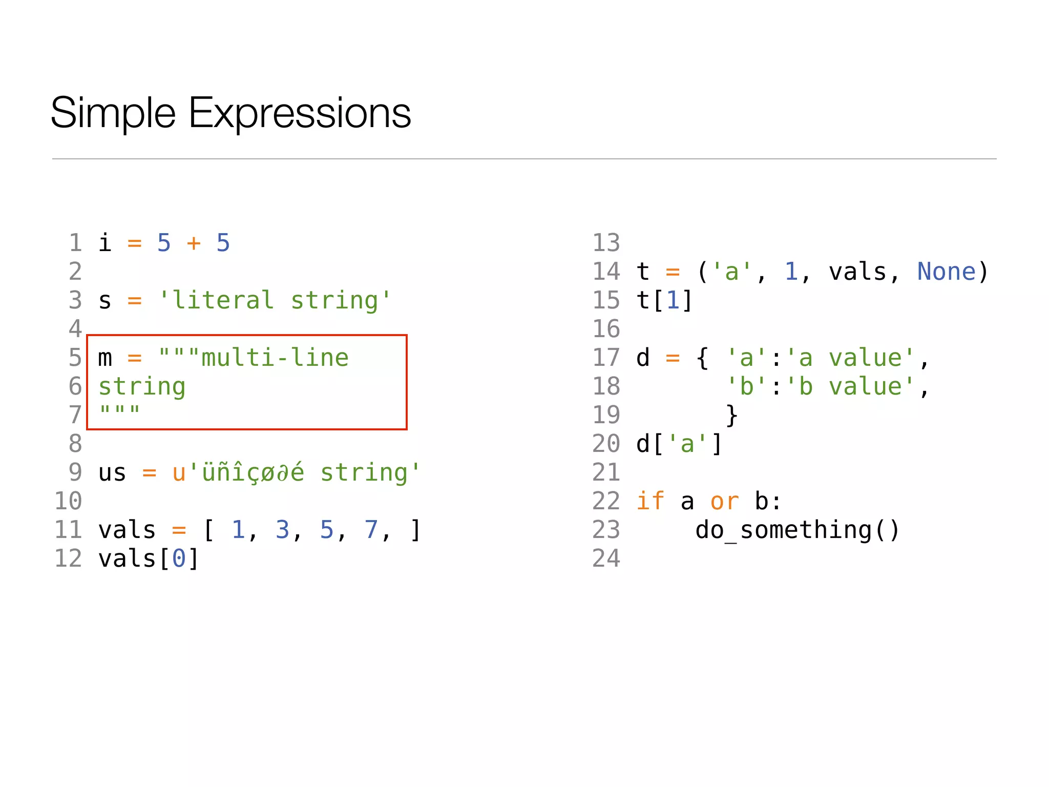 Simple Expressions

 1   i = 5 + 5                13
 2                            14   t = ('a', 1, vals, None)
 3   s = 'literal string'     15   t[1]
 4                            16
 5   m = """multi-line        17   d = { 'a':'a value',
 6   string                   18          'b':'b value',
 7   """                      19         }
 8                            20   d['a']
 9   us = u'üñîçø∂é string'   21
10                            22   if a or b:
11   vals = [ 1, 3, 5, 7, ]   23       do_something()
12   vals[0]                  24
 