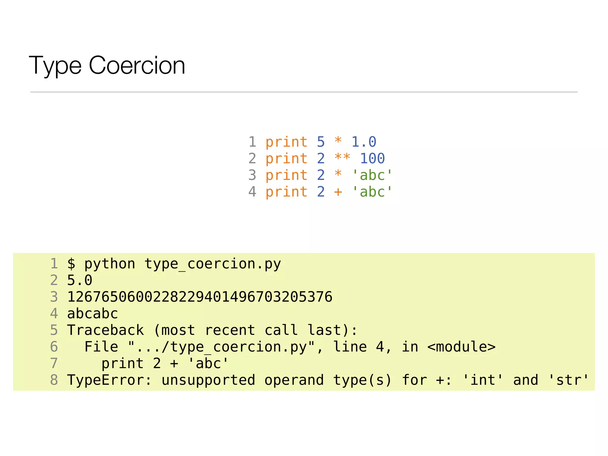 Type Coercion

                          1   print   5   * 1.0
                          2   print   2   ** 100
                          3   print   2   * 'abc'
                          4   print   2   + 'abc'




 1   $ python type_coercion.py
 2   5.0
 3   1267650600228229401496703205376
 4   abcabc
 5   Traceback (most recent call last):
 6     File ".../type_coercion.py", line 4, in <module>
 7       print 2 + 'abc'
 8   TypeError: unsupported operand type(s) for +: 'int' and 'str'
 
