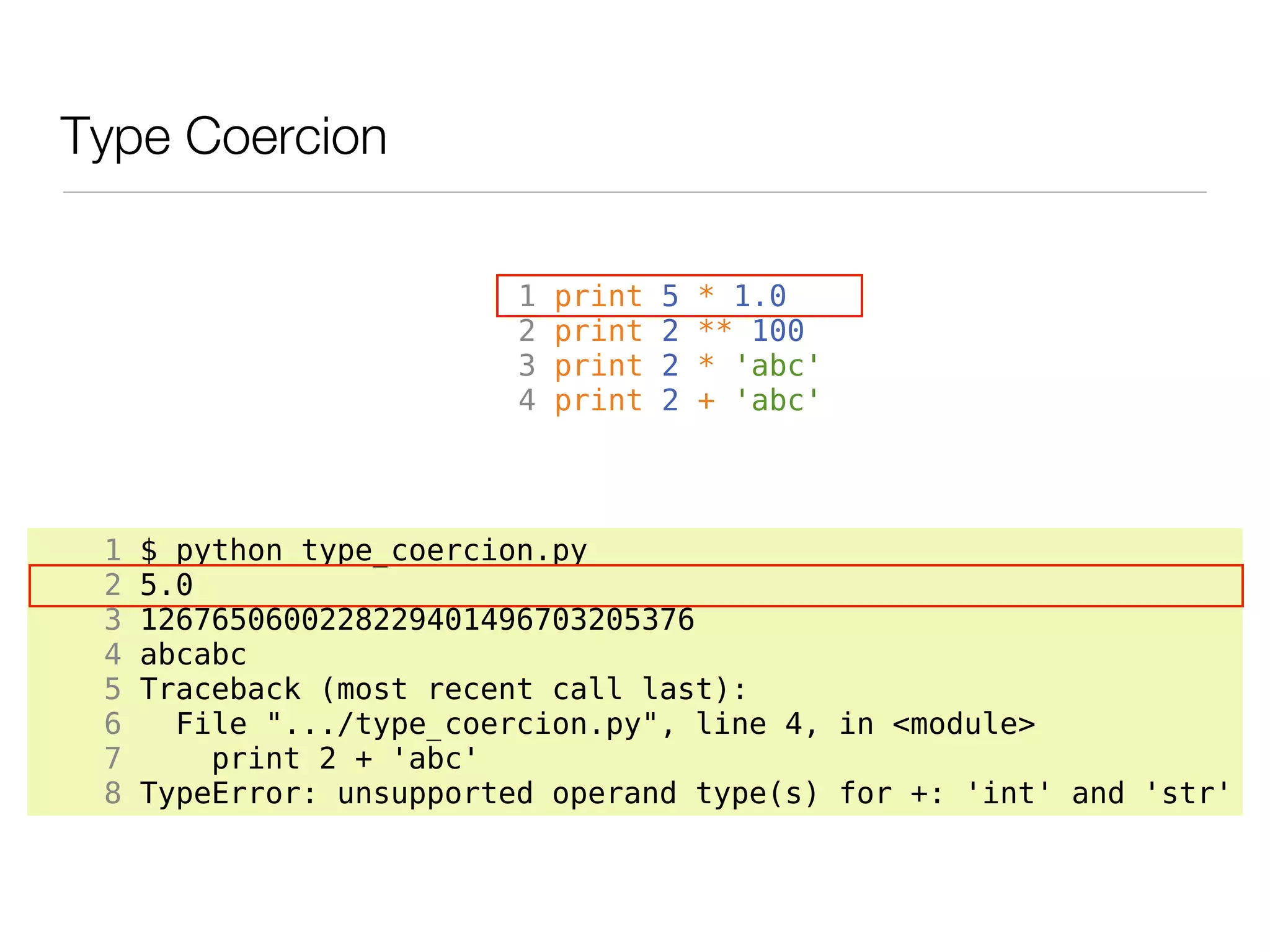 Type Coercion

                          1   print   5   * 1.0
                          2   print   2   ** 100
                          3   print   2   * 'abc'
                          4   print   2   + 'abc'




 1   $ python type_coercion.py
 2   5.0
 3   1267650600228229401496703205376
 4   abcabc
 5   Traceback (most recent call last):
 6     File ".../type_coercion.py", line 4, in <module>
 7       print 2 + 'abc'
 8   TypeError: unsupported operand type(s) for +: 'int' and 'str'
 