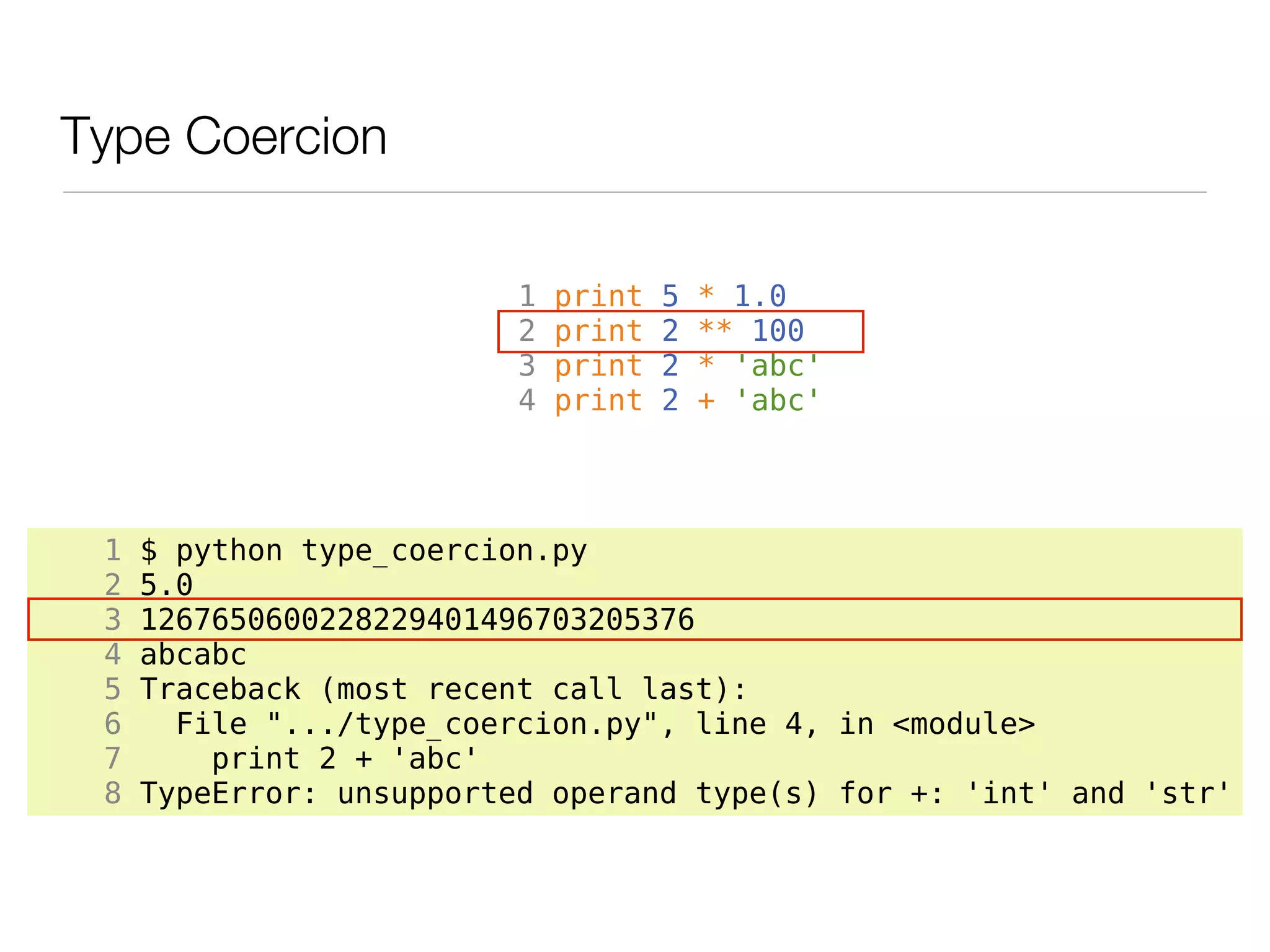 Type Coercion

                          1   print   5   * 1.0
                          2   print   2   ** 100
                          3   print   2   * 'abc'
                          4   print   2   + 'abc'




 1   $ python type_coercion.py
 2   5.0
 3   1267650600228229401496703205376
 4   abcabc
 5   Traceback (most recent call last):
 6     File ".../type_coercion.py", line 4, in <module>
 7       print 2 + 'abc'
 8   TypeError: unsupported operand type(s) for +: 'int' and 'str'
 