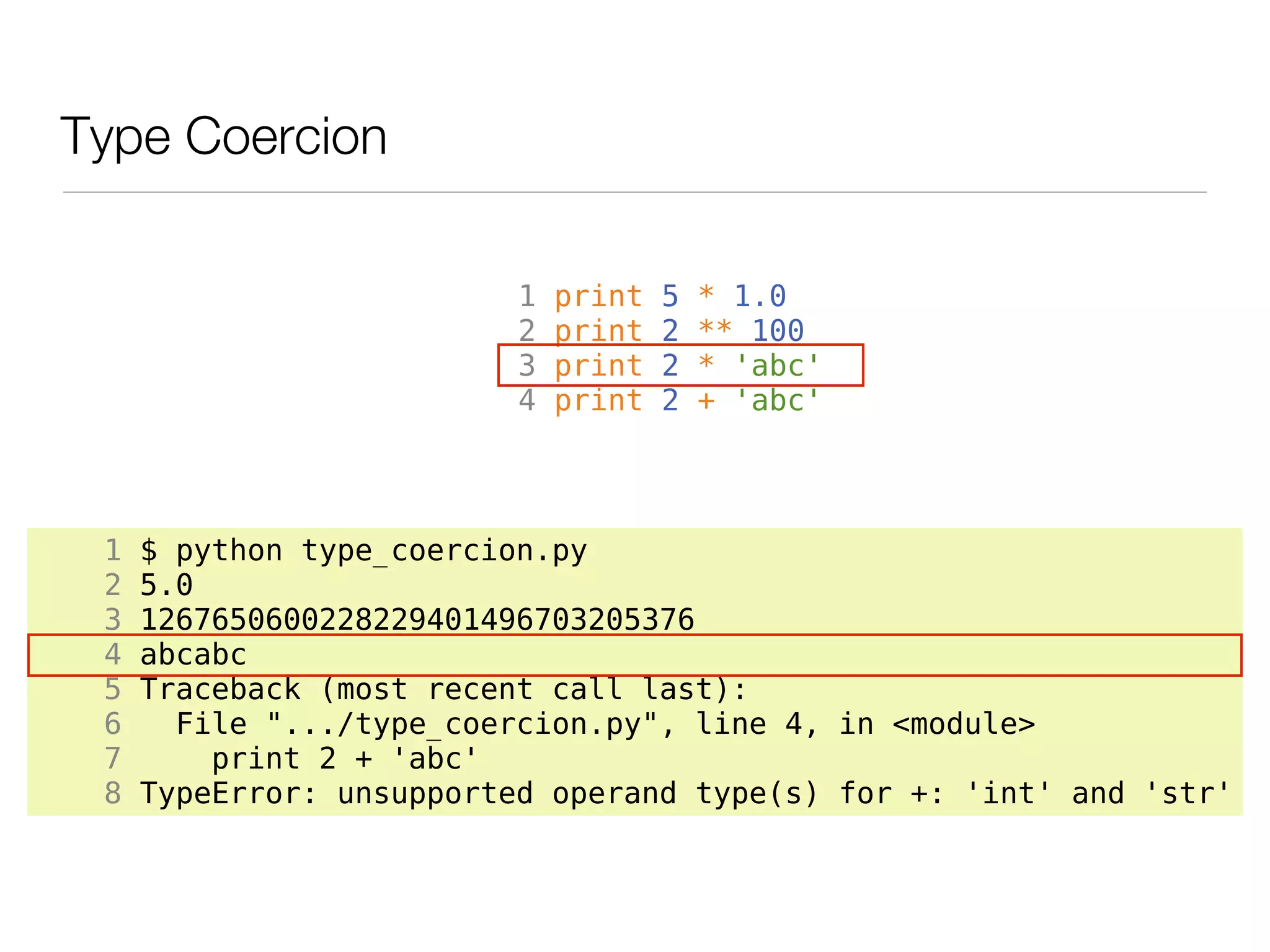 Type Coercion

                          1   print   5   * 1.0
                          2   print   2   ** 100
                          3   print   2   * 'abc'
                          4   print   2   + 'abc'




 1   $ python type_coercion.py
 2   5.0
 3   1267650600228229401496703205376
 4   abcabc
 5   Traceback (most recent call last):
 6     File ".../type_coercion.py", line 4, in <module>
 7       print 2 + 'abc'
 8   TypeError: unsupported operand type(s) for +: 'int' and 'str'
 