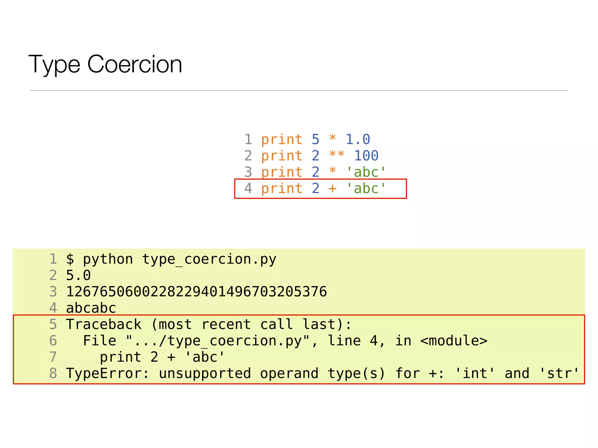 Type Coercion

                          1   print   5   * 1.0
                          2   print   2   ** 100
                          3   print   2   * 'abc'
                          4   print   2   + 'abc'




 1   $ python type_coercion.py
 2   5.0
 3   1267650600228229401496703205376
 4   abcabc
 5   Traceback (most recent call last):
 6     File ".../type_coercion.py", line 4, in <module>
 7       print 2 + 'abc'
 8   TypeError: unsupported operand type(s) for +: 'int' and 'str'
 