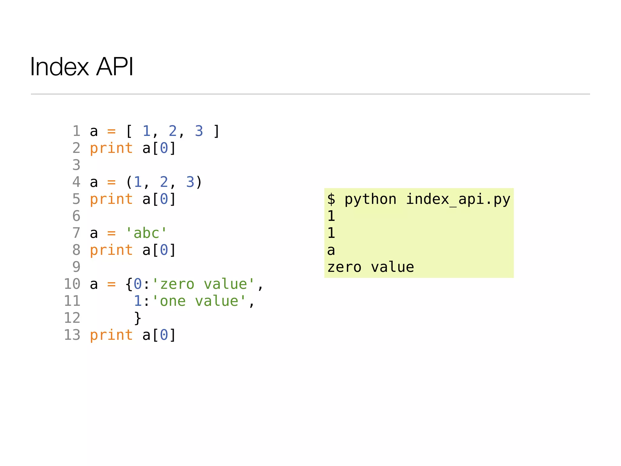 Index API

   1   a = [ 1, 2, 3 ]
   2   print a[0]
   3
   4   a = (1, 2, 3)
   5   print a[0]             $ python index_api.py
   6                          1
   7   a = 'abc'              1
   8   print a[0]             a
   9                          zero value
  10   a = {0:'zero value',
  11        1:'one value',
  12        }
  13   print a[0]
 