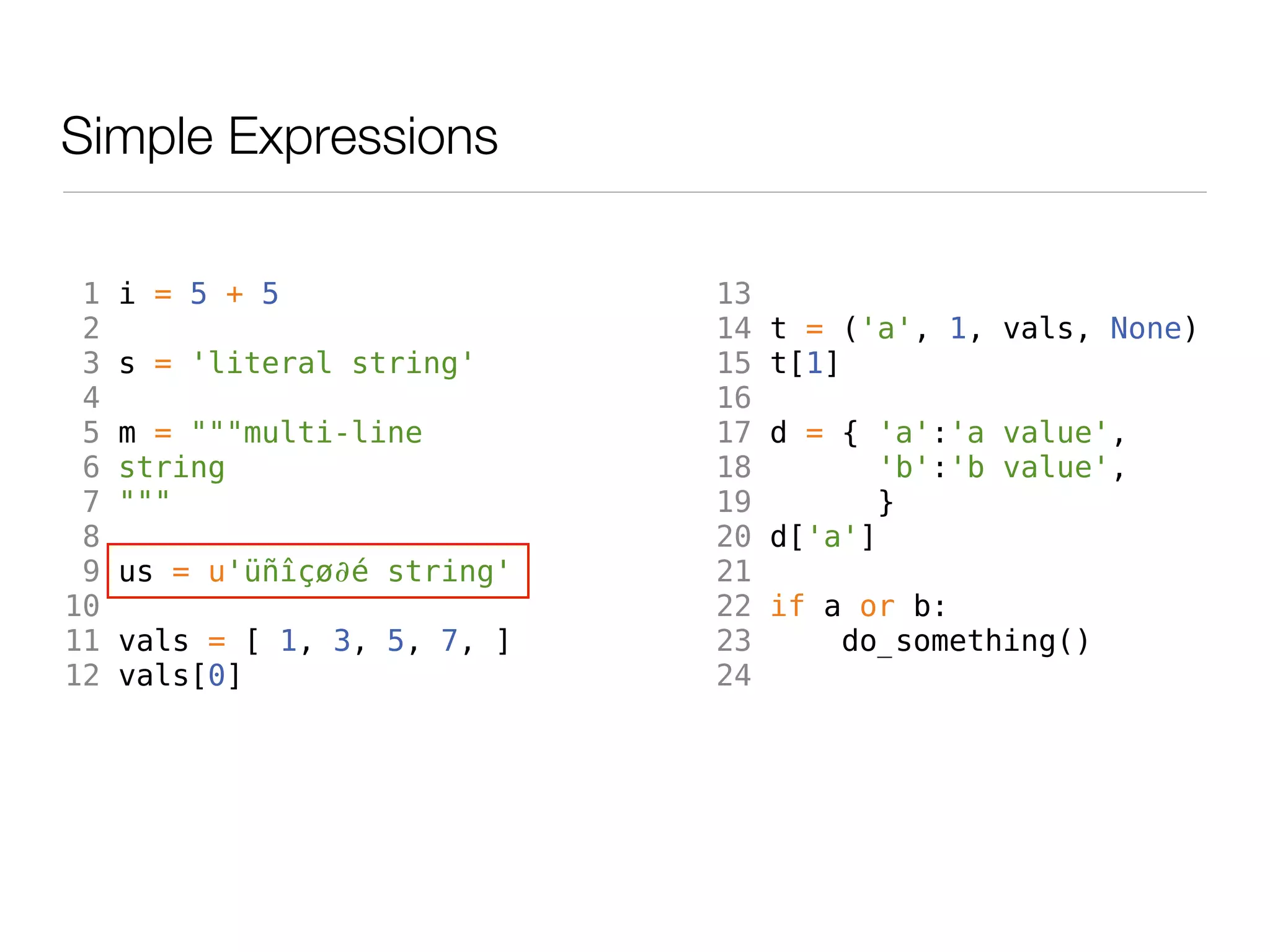 Simple Expressions

 1   i = 5 + 5                13
 2                            14   t = ('a', 1, vals, None)
 3   s = 'literal string'     15   t[1]
 4                            16
 5   m = """multi-line        17   d = { 'a':'a value',
 6   string                   18          'b':'b value',
 7   """                      19         }
 8                            20   d['a']
 9   us = u'üñîçø∂é string'   21
10                            22   if a or b:
11   vals = [ 1, 3, 5, 7, ]   23       do_something()
12   vals[0]                  24
 