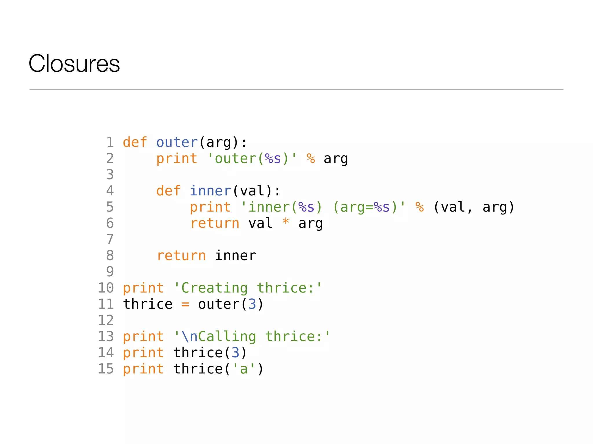 Closures


       1   def outer(arg):
       2       print 'outer(%s)' % arg
       3
       4       def inner(val):
       5           print 'inner(%s) (arg=%s)' % (val, arg)
       6           return val * arg
       7
       8       return inner
       9
      10   print 'Creating thrice:'
      11   thrice = outer(3)
      12
      13   print 'nCalling thrice:'
      14   print thrice(3)
      15   print thrice('a')
 