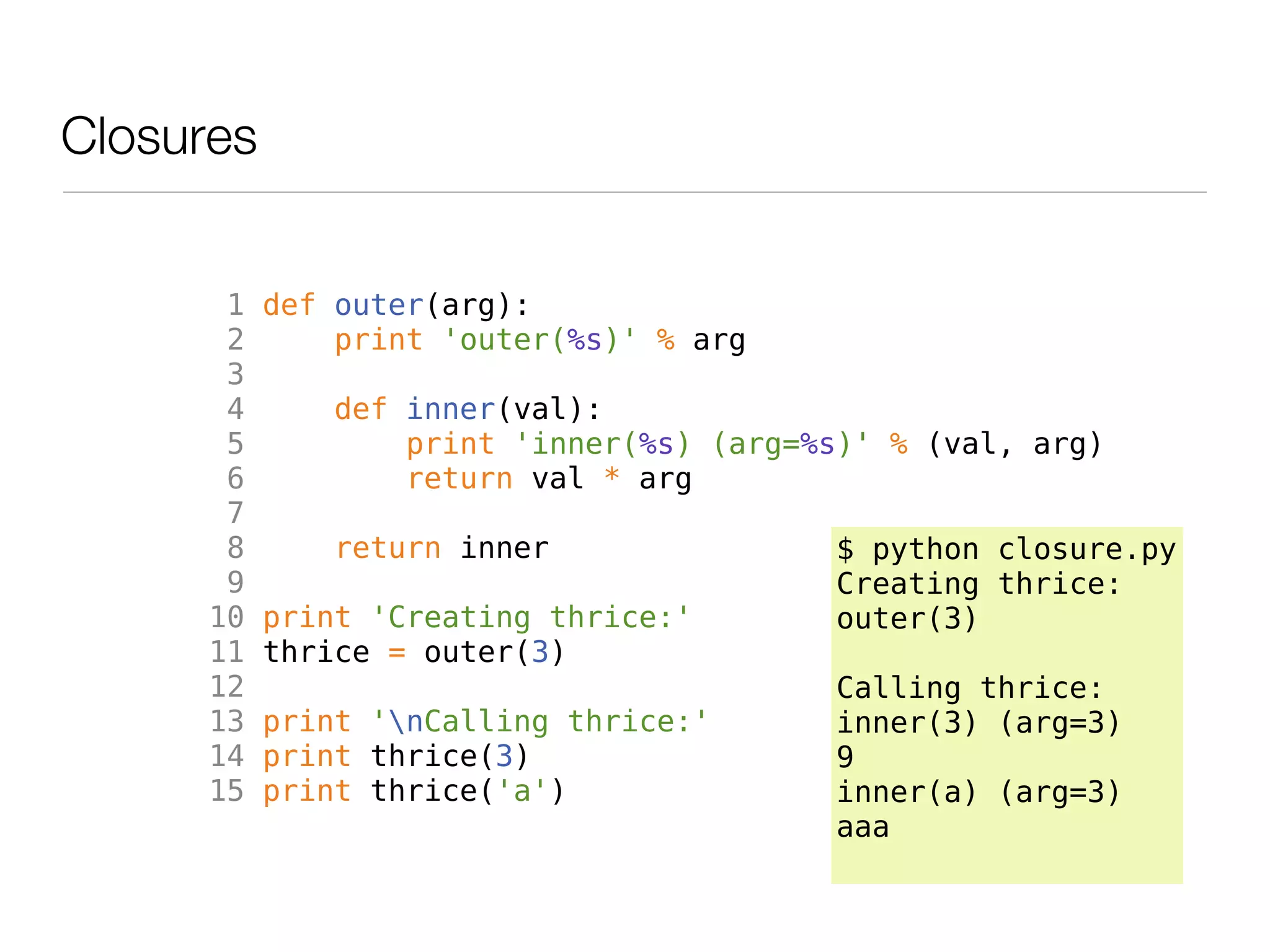 Closures


       1   def outer(arg):
       2       print 'outer(%s)' % arg
       3
       4       def inner(val):
       5           print 'inner(%s) (arg=%s)' % (val, arg)
       6           return val * arg
       7
       8       return inner                $ python closure.py
       9                                   Creating thrice:
      10   print 'Creating thrice:'        outer(3)
      11   thrice = outer(3)
      12                                   Calling thrice:
      13   print 'nCalling thrice:'       inner(3) (arg=3)
      14   print thrice(3)                 9
      15   print thrice('a')               inner(a) (arg=3)
                                           aaa
 