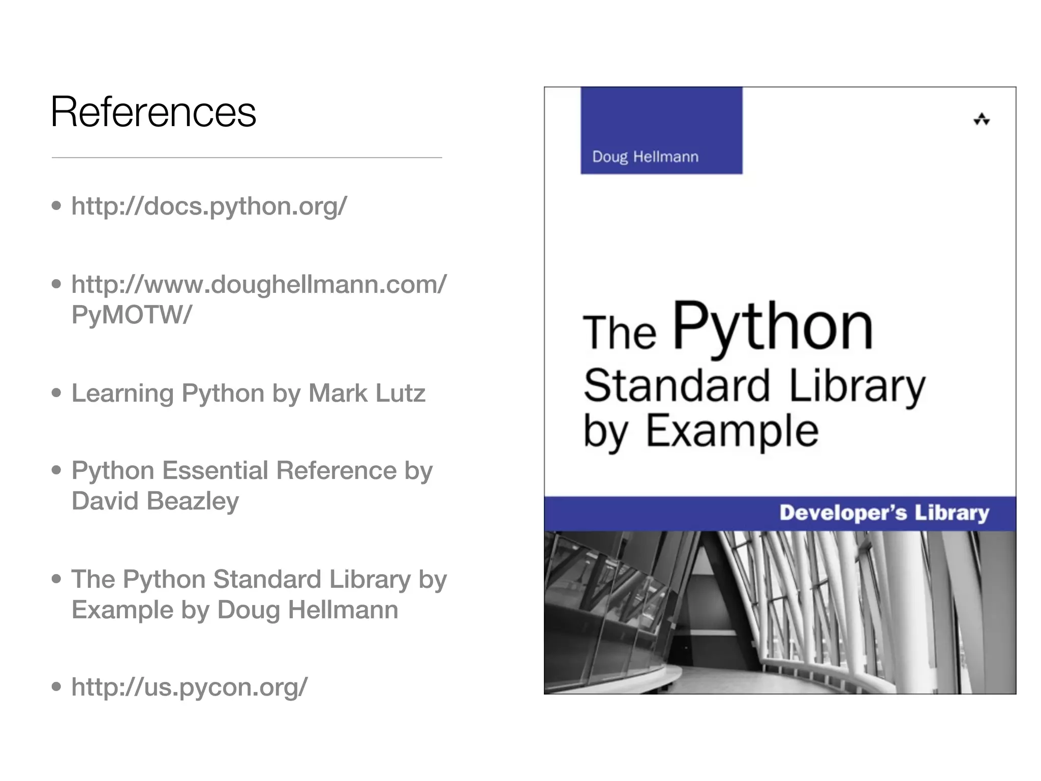 References

• http://docs.python.org/


• http://www.doughellmann.com/
  PyMOTW/


• Learning Python by Mark Lutz


• Python Essential Reference by
  David Beazley


• The Python Standard Library by
  Example by Doug Hellmann


• http://us.pycon.org/
 