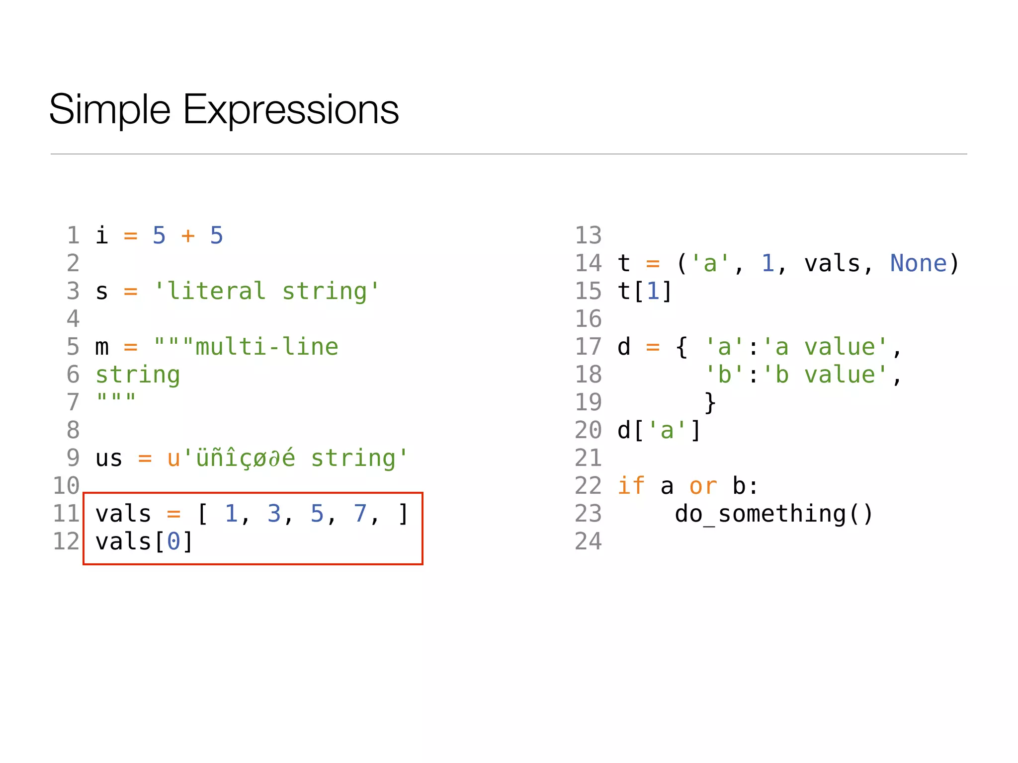 Simple Expressions

 1   i = 5 + 5                13
 2                            14   t = ('a', 1, vals, None)
 3   s = 'literal string'     15   t[1]
 4                            16
 5   m = """multi-line        17   d = { 'a':'a value',
 6   string                   18          'b':'b value',
 7   """                      19         }
 8                            20   d['a']
 9   us = u'üñîçø∂é string'   21
10                            22   if a or b:
11   vals = [ 1, 3, 5, 7, ]   23       do_something()
12   vals[0]                  24
 
