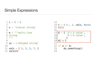 Simple Expressions

 1   i = 5 + 5                13
 2                            14   t = ('a', 1, vals, None)
 3   s = 'literal string'     15   t[1]
 4                            16
 5   m = """multi-line        17   d = { 'a':'a value',
 6   string                   18          'b':'b value',
 7   """                      19         }
 8                            20   d['a']
 9   us = u'üñîçø∂é string'   21
10                            22   if a or b:
11   vals = [ 1, 3, 5, 7, ]   23       do_something()
12   vals[0]                  24
 