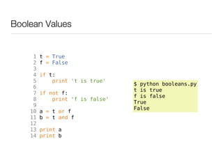 Boolean Values


     1   t = True
     2   f = False
     3
     4   if t:
     5       print 't is true'
                                  $ python booleans.py
     6
                                  t is true
     7   if not f:
                                  f is false
     8       print 'f is false'
                                  True
     9
                                  False
    10   a = t or f
    11   b = t and f
    12
    13   print a
    14   print b
 