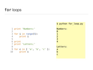 for loops


                                      $ python for_loop.py

    1   print 'Numbers:'              Numbers:
    2                                 0
    3   for i in range(5):            1
    4       print i                   2
    5                                 3
    6   print                         4
    7   print 'Letters:'
    8                                 Letters:
    9   for c in [ 'a', 'b', 'c' ]:   a
   10       print c                   b
                                      c
 