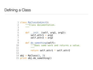 Defining a Class


        1 class MyClass(object):
        2     """Class documentation.
        3     """
        4
        5     def __init__(self, arg1, arg2):
        6         self.attr1 = arg1
        7         self.attr2 = arg2
        8
        9     def do_something(self):
       10         """Does some work and returns a value.
       11         """
       12         return self.attr1 * self.attr2
       13
       14 obj = MyClass(1, 2)
       15 print obj.do_something()
 