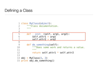Defining a Class


        1 class MyClass(object):
        2     """Class documentation.
        3     """
        4
        5     def __init__(self, arg1, arg2):
        6         self.attr1 = arg1
        7         self.attr2 = arg2
        8
        9     def do_something(self):
       10         """Does some work and returns a value.
       11         """
       12         return self.attr1 * self.attr2
       13
       14 obj = MyClass(1, 2)
       15 print obj.do_something()
 
