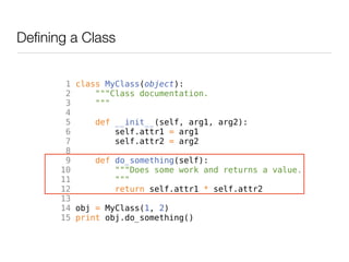 Defining a Class


        1 class MyClass(object):
        2     """Class documentation.
        3     """
        4
        5     def __init__(self, arg1, arg2):
        6         self.attr1 = arg1
        7         self.attr2 = arg2
        8
        9     def do_something(self):
       10         """Does some work and returns a value.
       11         """
       12         return self.attr1 * self.attr2
       13
       14 obj = MyClass(1, 2)
       15 print obj.do_something()
 