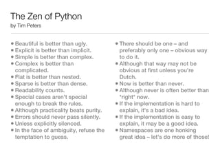 The Zen of Python
by Tim Peters


• Beautiful is better than ugly.         • There should be one – and
• Explicit is better than implicit.        preferably only one – obvious way
• Simple is better than complex.           to do it.
• Complex is better than                 • Although that way may not be
  complicated.                             obvious at first unless you're
• Flat is better than nested.              Dutch.
• Sparse is better than dense.           • Now is better than never.
• Readability counts.                    • Although never is often better than
• Special cases aren't special             *right* now.
  enough to break the rules.             • If the implementation is hard to
• Although practicality beats purity.      explain, it's a bad idea.
• Errors should never pass silently.     • If the implementation is easy to
• Unless explicitly silenced.              explain, it may be a good idea.
• In the face of ambiguity, refuse the   • Namespaces are one honking
  temptation to guess.                     great idea – let's do more of those!
 
