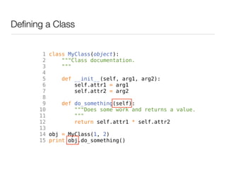 Defining a Class


        1 class MyClass(object):
        2     """Class documentation.
        3     """
        4
        5     def __init__(self, arg1, arg2):
        6         self.attr1 = arg1
        7         self.attr2 = arg2
        8
        9     def do_something(self):
       10         """Does some work and returns a value.
       11         """
       12         return self.attr1 * self.attr2
       13
       14 obj = MyClass(1, 2)
       15 print obj.do_something()
 