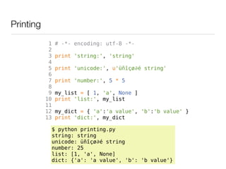 Printing
            1   # -*- encoding: utf-8 -*-
            2
            3   print 'string:', 'string'
            4
            5   print 'unicode:', u'üñîçø∂é string'
            6
            7   print 'number:', 5 * 5
            8
            9   my_list = [ 1, 'a', None ]
           10   print 'list:', my_list
           11
           12   my_dict = { 'a':'a value', 'b':'b value' }
           13   print 'dict:', my_dict

            $ python printing.py
            string: string
            unicode: üñîçø∂é string
            number: 25
            list: [1, 'a', None]
            dict: {'a': 'a value', 'b': 'b value'}
 