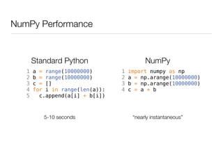 NumPy Performance


       Standard Python                     NumPy
   1   a = range(10000000)       1   import numpy as np
   2   b = range(10000000)       2   a = np.arange(10000000)
   3   c = []                    3   b = np.arange(10000000)
   4   for i in range(len(a)):   4   c = a + b
   5     c.append(a[i] + b[i])



          5-10 seconds                “nearly instantaneous”
 