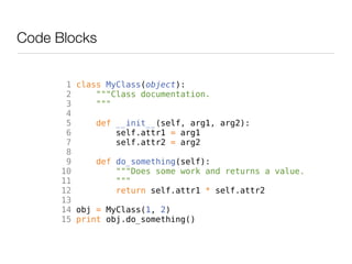 Code Blocks


       1 class MyClass(object):
       2     """Class documentation.
       3     """
       4
       5     def __init__(self, arg1, arg2):
       6         self.attr1 = arg1
       7         self.attr2 = arg2
       8
       9     def do_something(self):
      10         """Does some work and returns a value.
      11         """
      12         return self.attr1 * self.attr2
      13
      14 obj = MyClass(1, 2)
      15 print obj.do_something()
 