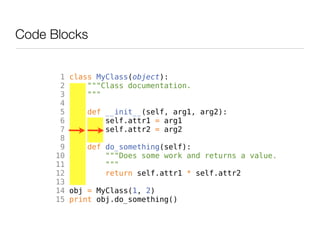 Code Blocks


       1 class MyClass(object):
       2     """Class documentation.
       3     """
       4
       5     def __init__(self, arg1, arg2):
       6         self.attr1 = arg1
       7         self.attr2 = arg2
       8
       9     def do_something(self):
      10         """Does some work and returns a value.
      11         """
      12         return self.attr1 * self.attr2
      13
      14 obj = MyClass(1, 2)
      15 print obj.do_something()
 