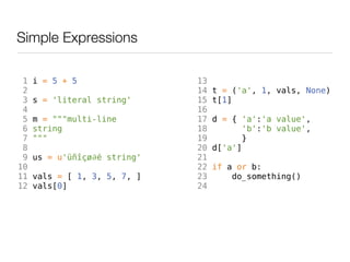 Simple Expressions

 1   i = 5 + 5                13
 2                            14   t = ('a', 1, vals, None)
 3   s = 'literal string'     15   t[1]
 4                            16
 5   m = """multi-line        17   d = { 'a':'a value',
 6   string                   18          'b':'b value',
 7   """                      19         }
 8                            20   d['a']
 9   us = u'üñîçø∂é string'   21
10                            22   if a or b:
11   vals = [ 1, 3, 5, 7, ]   23       do_something()
12   vals[0]                  24
 