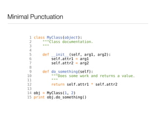 Minimal Punctuation


       1 class MyClass(object):
       2     """Class documentation.
       3     """
       4
       5     def __init__(self, arg1, arg2):
       6         self.attr1 = arg1
       7         self.attr2 = arg2
       8
       9     def do_something(self):
      10         """Does some work and returns a value.
      11         """
      12         return self.attr1 * self.attr2
      13
      14 obj = MyClass(1, 2)
      15 print obj.do_something()
 