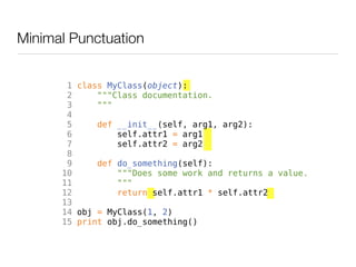 Minimal Punctuation


       1 class MyClass(object):
       2     """Class documentation.
       3     """
       4
       5     def __init__(self, arg1, arg2):
       6         self.attr1 = arg1
       7         self.attr2 = arg2
       8
       9     def do_something(self):
      10         """Does some work and returns a value.
      11         """
      12         return self.attr1 * self.attr2
      13
      14 obj = MyClass(1, 2)
      15 print obj.do_something()
 