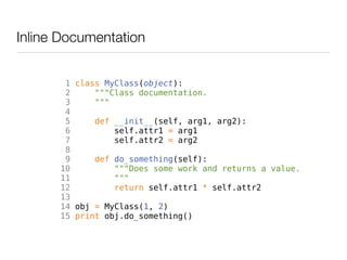Inline Documentation


       1 class MyClass(object):
       2     """Class documentation.
       3     """
       4
       5     def __init__(self, arg1, arg2):
       6         self.attr1 = arg1
       7         self.attr2 = arg2
       8
       9     def do_something(self):
      10         """Does some work and returns a value.
      11         """
      12         return self.attr1 * self.attr2
      13
      14 obj = MyClass(1, 2)
      15 print obj.do_something()
 