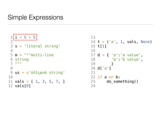 Simple Expressions

 1   i = 5 + 5                13
 2                            14   t = ('a', 1, vals, None)
 3   s = 'literal string'     15   t[1]
 4                            16
 5   m = """multi-line        17   d = { 'a':'a value',
 6   string                   18          'b':'b value',
 7   """                      19         }
 8                            20   d['a']
 9   us = u'üñîçø∂é string'   21
10                            22   if a or b:
11   vals = [ 1, 3, 5, 7, ]   23       do_something()
12   vals[0]                  24
 