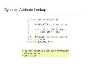 Dynamic Attribute Lookup

             1   class MyClass(object):
             2
             3      CLASS_ATTR = 'class value'
             4
             5       def __init__(self, arg):
             6           self.attr = arg
             7
             8   o = MyClass('instance value')
             9   print o.attr
            10   print o.CLASS_ATTR



          $ python dynamic_attribute_lookup.py
          instance value
          class value
 