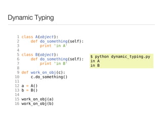 Dynamic Typing

   1   class A(object):
   2       def do_something(self):
   3           print 'in A'
   4
   5   class B(object):              $ python dynamic_typing.py
   6       def do_something(self):   in A
   7           print 'in B'          in B
   8
   9   def work_on_obj(c):
  10       c.do_something()
  11
  12   a = A()
  13   b = B()
  14
  15   work_on_obj(a)
  16   work_on_obj(b)
 