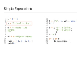 Simple Expressions

 1   i = 5 + 5                13
 2                            14   t = ('a', 1, vals, None)
 3   s = 'literal string'     15   t[1]
 4                            16
 5   m = """multi-line        17   d = { 'a':'a value',
 6   string                   18          'b':'b value',
 7   """                      19         }
 8                            20   d['a']
 9   us = u'üñîçø∂é string'   21
10                            22   if a or b:
11   vals = [ 1, 3, 5, 7, ]   23       do_something()
12   vals[0]                  24
 